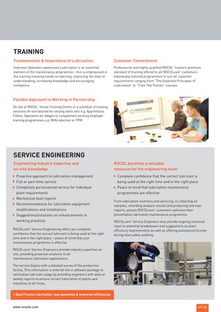 43 | 44
Improves Operators awareness Lubrication is an essential
element of the maintenance programme - this is emphasised in
the training Involving hands on learning, improving the level of
understanding, increasing knowledge and encouraging
confidence
Fundamentals & Importance of Lubrication
On site at ROCOL
®
House Training Centre or a schedule of training
sessions off-site tailored for varying skills sets e.g. Apprentices,
Fitters, Operators etc Adapts to complement existing employer
training programmes e.g. NVQ induction or TPM
Flexible Approach to Working in Partnership
Professional and highly qualified ROCOL
®
trainers premium
standard of training offered to all ROCOLcare
®
customers
Individually tailored programmes to suit all customer
requirements ranging from “The Essential Principles of
Lubrication” to “Train The Trainer” courses
Customer Commitment
TRAINING
Proactive approach to lubrication management
Full or part-time service
Completely personalised service for individual
plant requirements
Mechanical fault reports
Recommendations for lubrication equipment
modifications and installations
Suggestions/solutions on enhancements in
working practices
Engineering industry expertise and
on-site knowledge
ROCOL becomes a valuable
resource for the engineering team
SERVICE ENGINEERING
= Best Practice lubrication, less downtime & improved efficiencies
Complete confidence that the correct lubricant is
being used at the right time and in the right place
Peace of mind that lubrication maintenance
programmes are effective
ROCOLcare
®
Service Engineering offers you complete
confidence that the correct lubricant is being used at the right
time and in the right place – peace of mind that your
maintenance programme is effective.
ROCOLcare
®
Service Engineers provide industry expertise on-
site, providing proactive solutions to all
maintenance lubrication applications.
The service begins with a detailed survey of the production
facility. This information is entered into a software package to
rationalise lubricant usage by providing engineers with daily or
weekly reports to ensure correct lubrication of plants and
machines at all times.
From lubrication inventory and servicing, to collecting oil
samples, recording analysis results and producing end user
reports, assists ROCOLcare
®
customers optimise their
preventative lubrication maintenance programme.
ROCOLcare
®
Service Engineers also provide ongoing technical
input on potential breakdowns and suggestions on plant
efficiency improvements as well as offering assistance/records
during food safety auditing.
ROCOL maintenance 3 no gas and plumbing:Layout 1 28/4/10 10:02 Page 47
www.vossfe.com
 