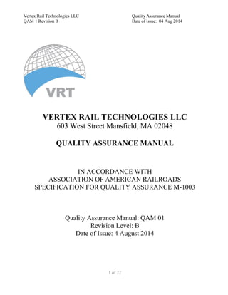 Vertex Rail Technologies LLC Quality Assurance Manual
QAM 1 Revision B Date of Issue: 04 Aug 2014
1 of 22
VERTEX RAIL TECHNOLOGIES LLC
603 West Street Mansfield, MA 02048
QUALITY ASSURANCE MANUAL
IN ACCORDANCE WITH
ASSOCIATION OF AMERICAN RAILROADS
SPECIFICATION FOR QUALITY ASSURANCE M-1003
Quality Assurance Manual: QAM 01
Revision Level: B
Date of Issue: 4 August 2014
 
