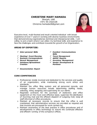 CHRISTINE MARY HAMADA
Sharjah, UAE
+971 55-1422128
Christine.hamada28@gmail.com
Executive level, multi-faceted and result oriented individual with broad
experience of over 7 years in working with diverse business environments
that demand strong organizational, technical and interpersonal skills. I am
willing to join a team where I can utilize my technical skills and experience to
face the challenges and contribute towards the growth of an Organization.
AREAS OF EXPERTISE:
 Inter-personal Skills  Excellent Communications
Skills
 Meeting/ Event Planning  Travel Management
 Business Correspondence  AdHOC Reports
 Record Management  Inventory Management
 Database/Spreadsheet
Creation
 Vendor Development &
Purchase
 Documentation Report
CORE COMPETENCIES
 Professional, totally involved and dedicated to the services and quality
of an organization, while maintaining strong work ethics and
standards.
 Maintain the office filing system and all personnel records, and
manage human resources include determining staffing needs,
selecting, hiring assigning and supervising for our clients.
 Negotiate contracts for the purchase of stationery and office
equipment on the most cost-effective basis; supervise the distribution
of incoming mail and the efficient dispatch of outgoing mail; keep all
staff informed of office procedures.
 Maintain all necessary records to ensure that the office is well
maintained, that administrative services are provided as required and
that invoices are processed for work carried out.
 Maintain awareness of the best practice in office procedures and of
developments in office technology to ensure the continued effective
and efficient running of the company's offices.
 