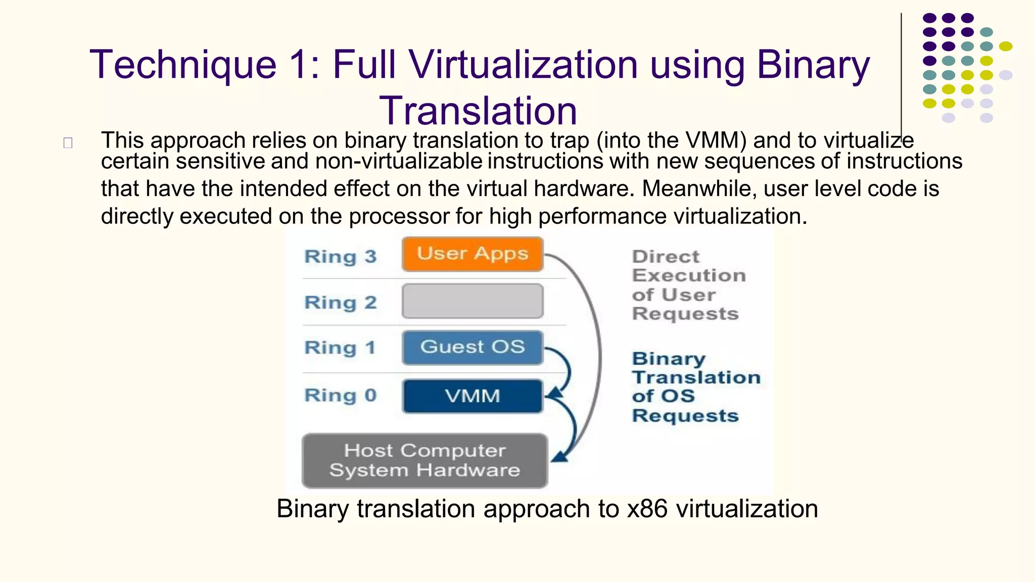 Technique 1: Full Virtualization using Binary
Translation
This approach relies on binary translation to trap (into the VMM) and to virtualize
certain sensitive and non-virtualizable instructions with new sequences of instructions
that have the intended effect on the virtual hardware. Meanwhile, user level code is
directly executed on the processor for high performance virtualization.
Binary translation approach to x86 virtualization
 