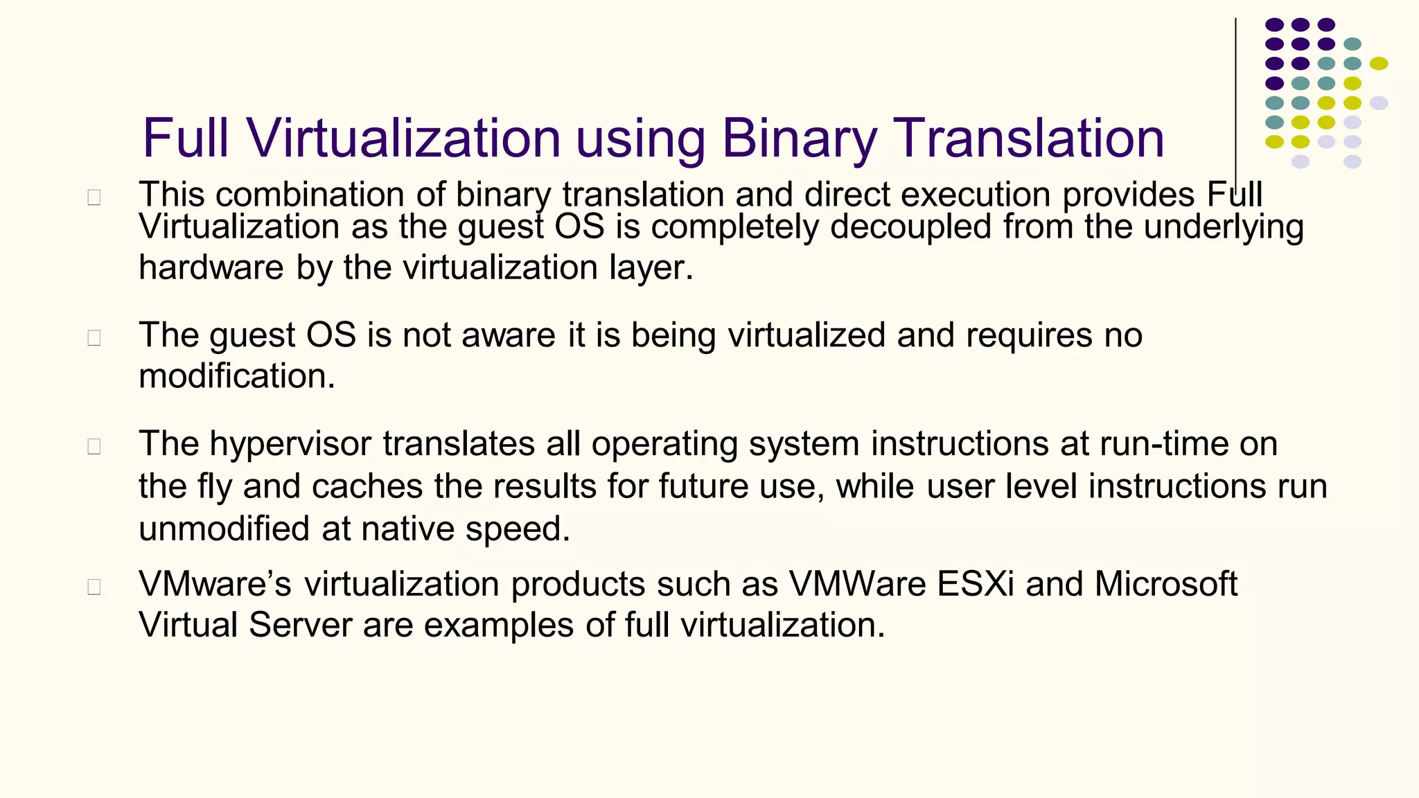 Full Virtualization using Binary Translation
This combination of binary translation and direct execution provides Full
Virtualization as the guest OS is completely decoupled from the underlying
hardware by the virtualization layer.
The guest OS is not aware it is being virtualized and requires no
modification.
The hypervisor translates all operating system instructions at run-time on
the fly and caches the results for future use, while user level instructions run
unmodified at native speed.
VMware’s virtualization products such as VMWare ESXi and Microsoft
Virtual Server are examples of full virtualization.
 