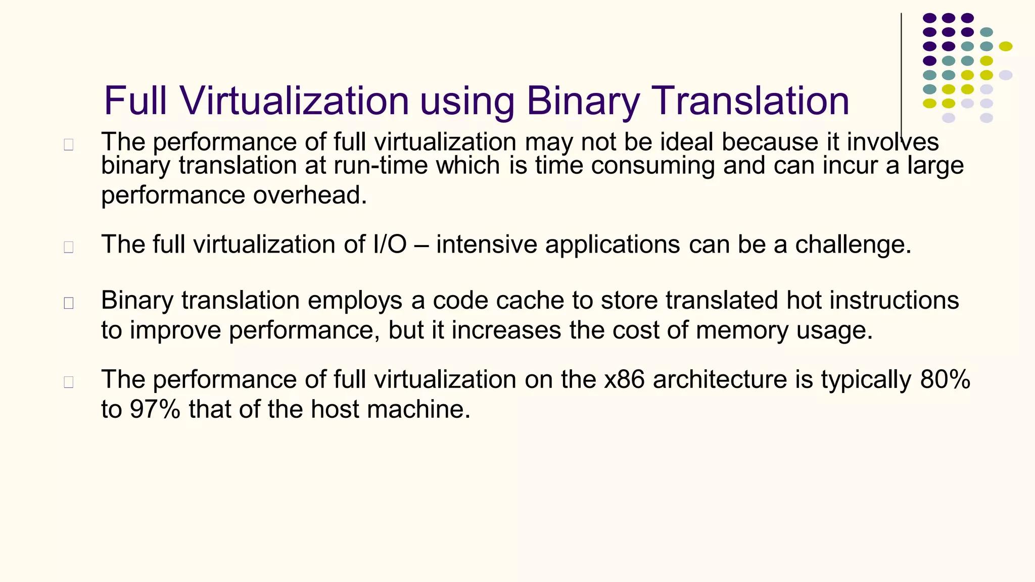 Full Virtualization using Binary Translation
The performance of full virtualization may not be ideal because it involves
binary translation at run-time which is time consuming and can incur a large
performance overhead.
The full virtualization of I/O – intensive applications can be a challenge.
Binary translation employs a code cache to store translated hot instructions
to improve performance, but it increases the cost of memory usage.
The performance of full virtualization on the x86 architecture is typically 80%
to 97% that of the host machine.
 