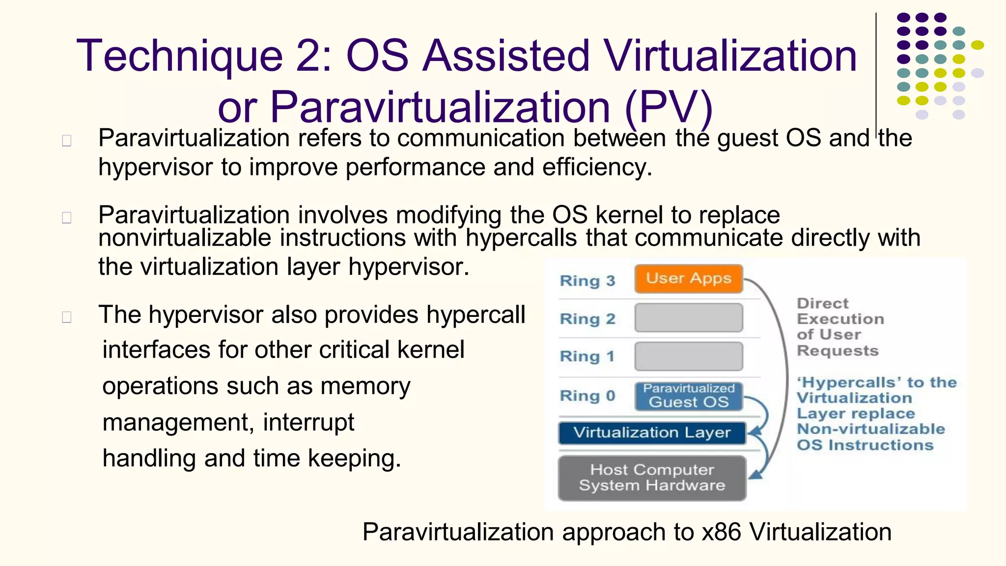 Technique 2: OS Assisted Virtualization
or Paravirtualization (PV)
Paravirtualization refers to communication between the guest OS and the
hypervisor to improve performance and efficiency.
Paravirtualization involves modifying the OS kernel to replace
nonvirtualizable instructions with hypercalls
the virtualization layer hypervisor.
that communicate directly with
The hypervisor also provides hypercall
interfaces for other critical kernel
operations such as memory
management, interrupt
handling and time keeping.
Paravirtualization approach to x86 Virtualization
 