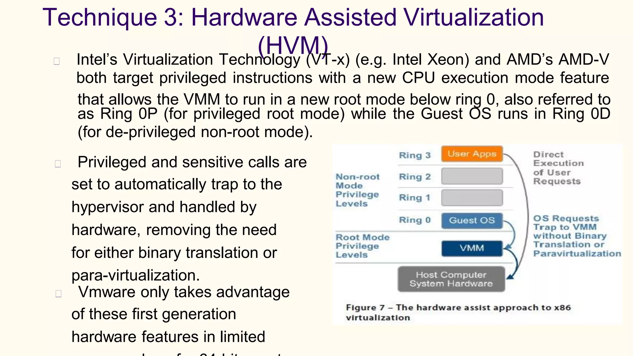 Technique 3: Hardware Assisted Virtualization
(HVM)Intel’s Virtualization Technology (VT-x) (e.g. Intel Xeon) and AMD’s AMD-V
both target privileged instructions with a new CPU execution mode feature
that allows the VMM to run in a new root mode below ring 0, also referred to
as Ring 0P (for privileged root mode)
(for de-privileged non-root mode).
while the Guest OS runs in Ring 0D
Privileged and sensitive calls are
set to automatically trap to the
hypervisor and handled by
hardware, removing the need
for either binary translation or
para-virtualization.
Vmware only takes advantage
of these first generation
hardware features in limited
 