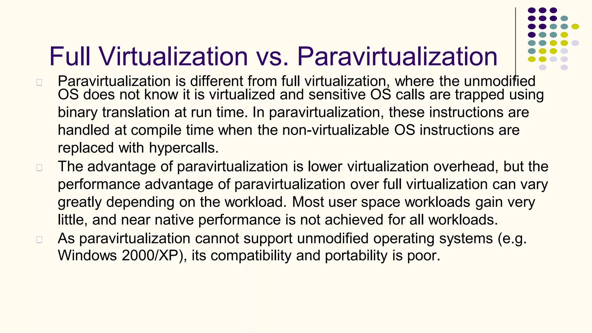 Full Virtualization vs. Paravirtualization
Paravirtualization is different from full virtualization, where the unmodified
OS does not know it is virtualized and sensitive OS calls are trapped using
binary translation at run time. In paravirtualization, these instructions are
handled at compile time when the non-virtualizable OS instructions are
replaced with hypercalls.
The advantage of paravirtualization is lower virtualization overhead, but the
performance advantage of paravirtualization over full virtualization can vary
greatly depending on the workload. Most user space workloads gain very
little, and near native performance is not achieved for all workloads.
As paravirtualization cannot support unmodified operating systems (e.g.
Windows 2000/XP), its compatibility and portability is poor.
 
