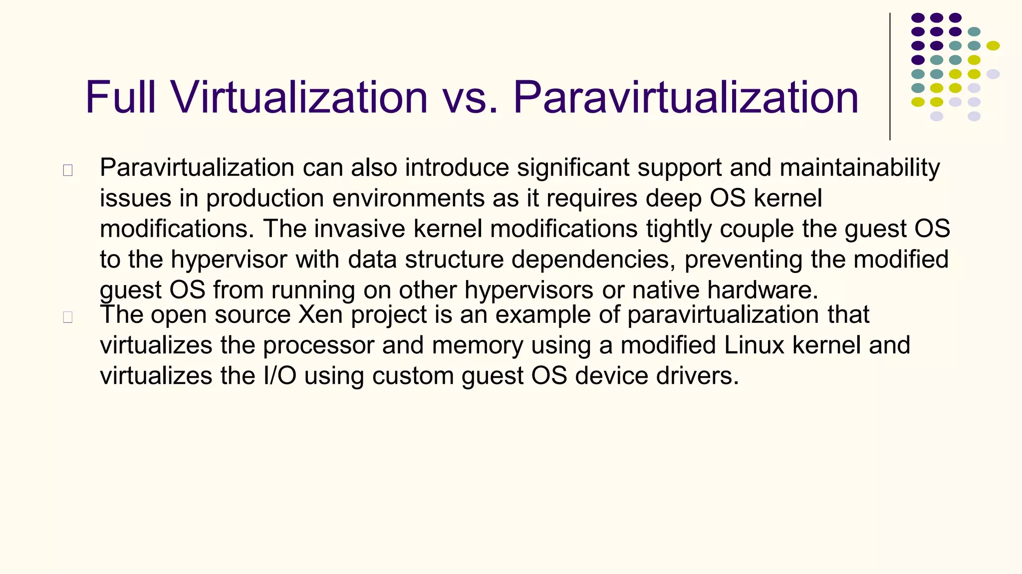 Full Virtualization vs. Paravirtualization
Paravirtualization can also introduce significant support and maintainability
issues in production environments as it requires deep OS kernel
modifications. The invasive kernel modifications tightly couple the guest OS
to the hypervisor with data structure dependencies, preventing the modified
guest OS from running on other hypervisors or native hardware.
The open source Xen project is an example of paravirtualization that
virtualizes the processor and memory using a modified Linux kernel and
virtualizes the I/O using custom guest OS device drivers.
 