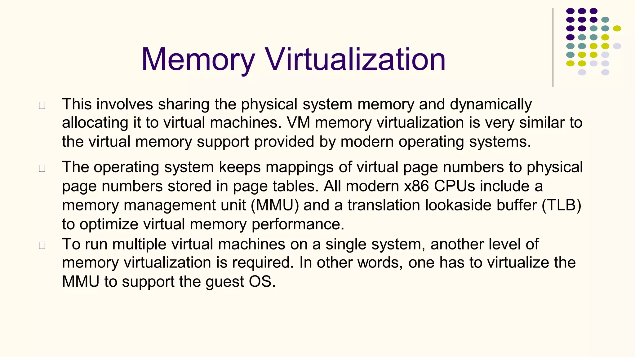 Memory Virtualization
This involves sharing the physical system memory and dynamically
allocating it to virtual machines. VM memory virtualization is very similar to
the virtual memory support provided by modern operating systems.
The operating system keeps mappings of virtual page numbers to physical
page numbers stored in page tables. All modern x86 CPUs include a
memory management unit (MMU) and a translation lookaside buffer (TLB)
to optimize virtual memory performance.
To run multiple virtual machines on a single system, another level of
memory virtualization is required. In other words, one has to virtualize the
MMU to support the guest OS.
 