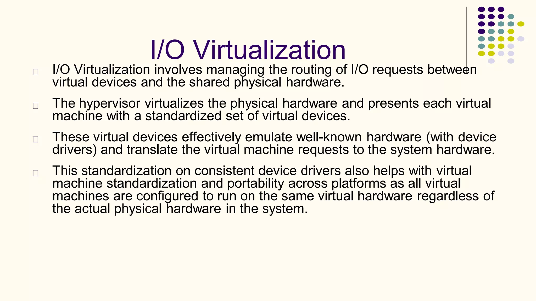 I/O Virtualization
I/O Virtualization involves managing the routing of I/O requests between
virtual devices and the shared physical hardware.
The hypervisor virtualizes the physical hardware and presents each virtual
machine with a standardized set of virtual devices.
These virtual devices effectively emulate well-known hardware (with device
drivers) and translate the virtual machine requests to the system hardware.
This standardization on consistent device drivers also helps with virtual
machine standardization and portability across platforms as all virtual
machines are configured to run on the same virtual hardware regardless of
the actual physical hardware in the system.
 