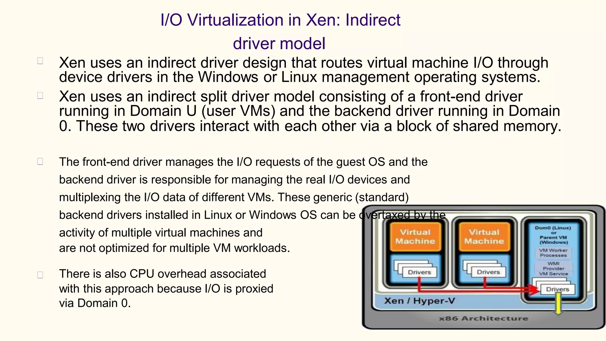 I/O Virtualization in Xen: Indirect
driver model
Xen uses an indirect driver design that routes virtual machine I/O through
device drivers in the Windows or Linux management operating systems.
Xen uses an indirect split driver model consisting of a front-end driver
running in Domain U (user VMs) and the backend driver running in Domain
0. These two drivers interact with each other via a block of shared memory.
The front-end driver manages the I/O requests of the guest OS and the
backend driver is responsible for managing the real I/O devices and
multiplexing the I/O data of different VMs. These generic (standard)
backend drivers installed in Linux or Windows OS can be overtaxed by the
activity of multiple virtual machines and
are not optimized for multiple VM workloads.
There is also CPU overhead associated
with this approach because I/O is proxied
via Domain 0.
 