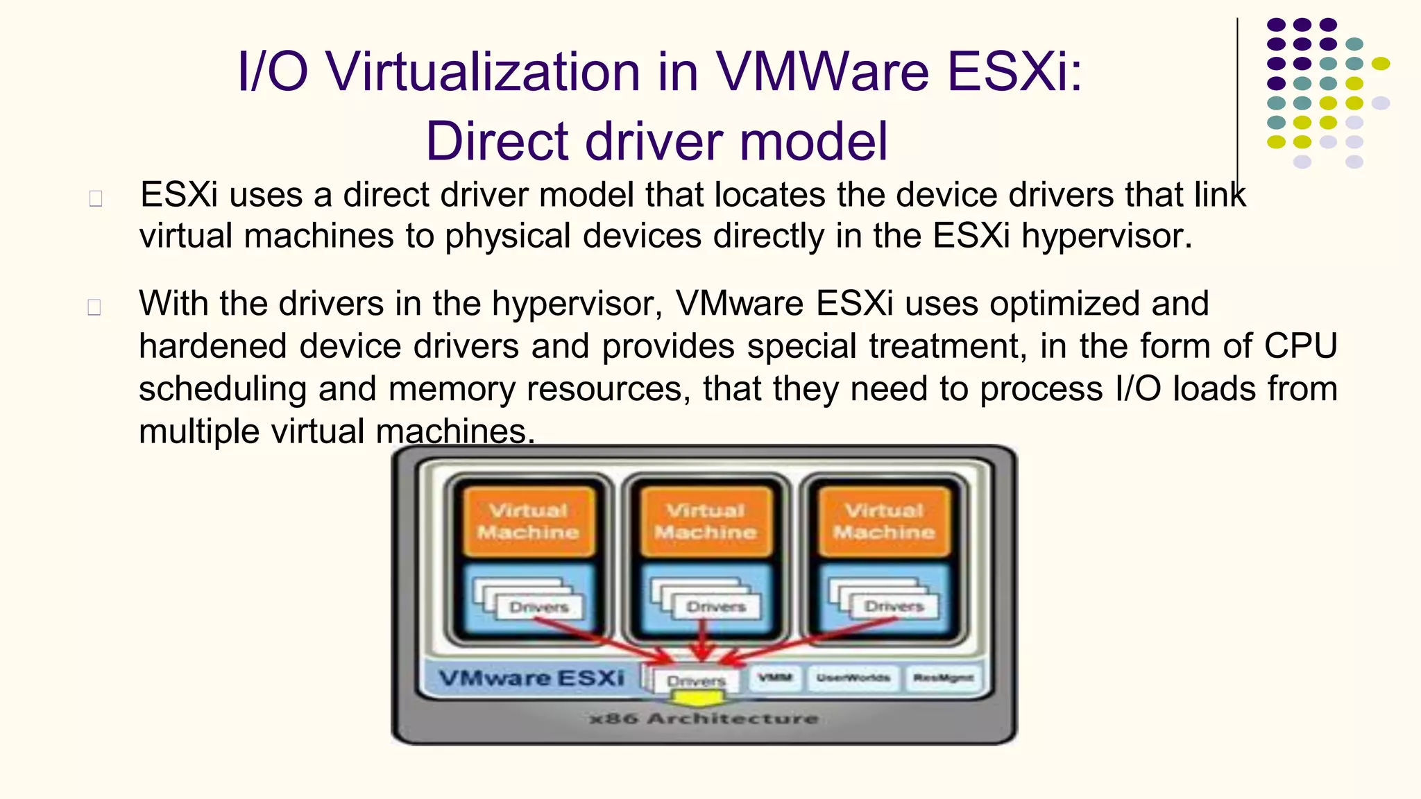 I/O Virtualization in VMWare ESXi:
Direct driver model
ESXi uses a direct driver model that locates the device drivers that link
virtual machines to physical devices directly in the ESXi hypervisor.
With the drivers in the hypervisor, VMware ESXi uses optimized and
hardened device drivers and provides special treatment, in the form of CPU
scheduling and memory resources, that they need to process I/O loads from
multiple virtual machines.
 