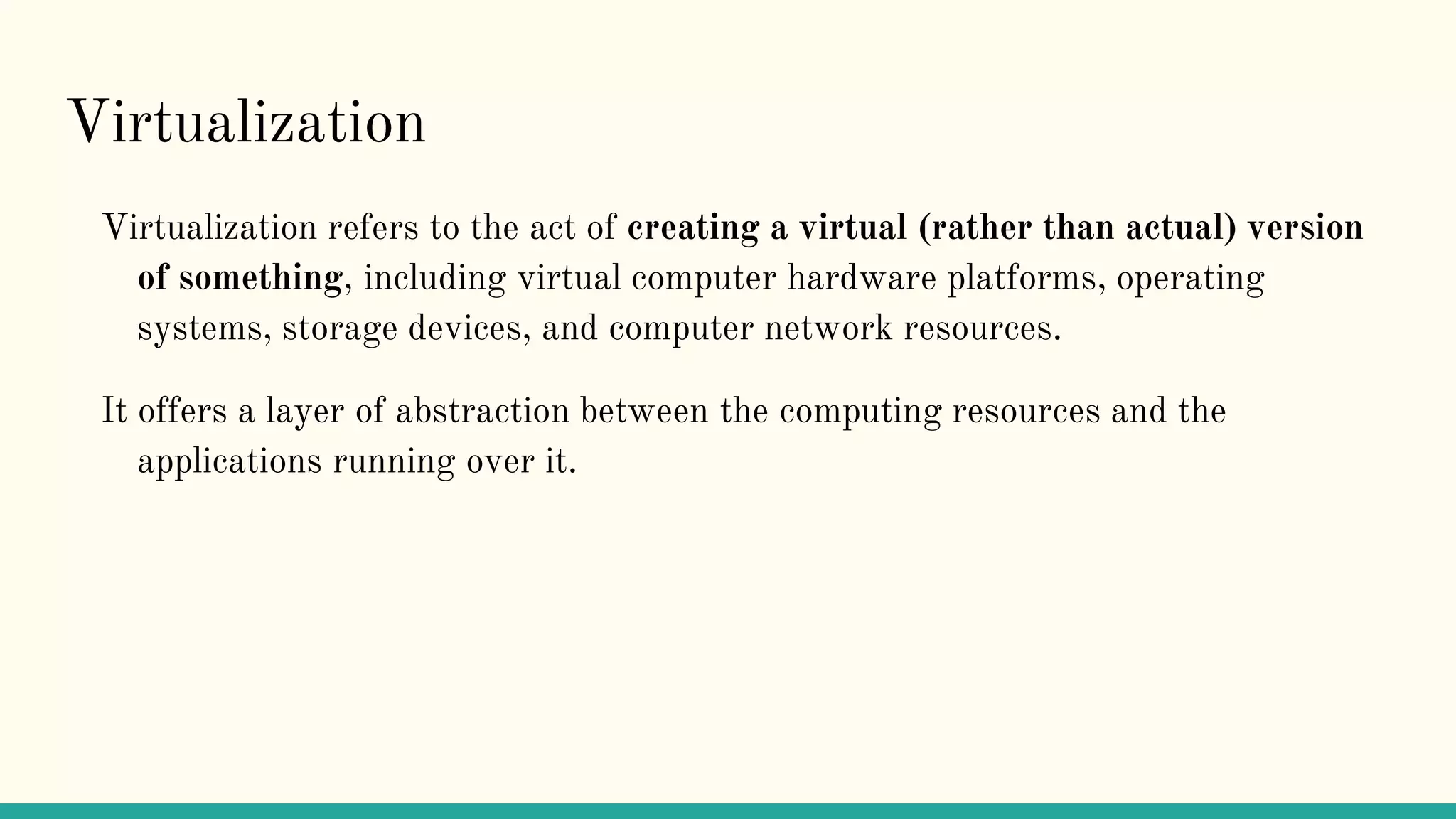 Virtualization
Virtualization refers to the act of creating a virtual (rather than actual) version
of something, including virtual computer hardware platforms, operating
systems, storage devices, and computer network resources.
It offers a layer of abstraction between the computing resources and the
applications running over it.
 