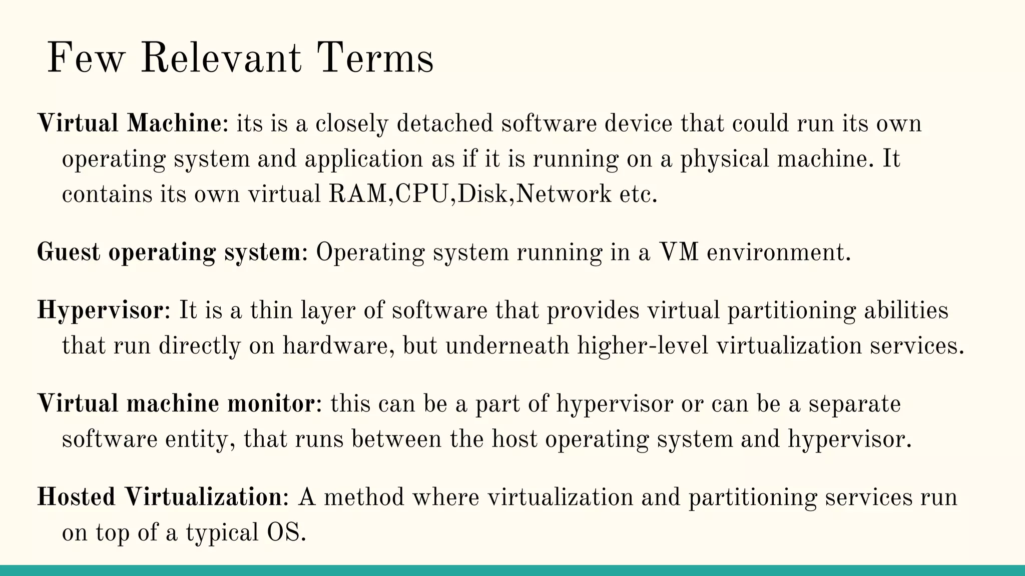 Few Relevant Terms
Virtual Machine: its is a closely detached software device that could run its own
operating system and application as if it is running on a physical machine. It
contains its own virtual RAM,CPU,Disk,Network etc.
Guest operating system: Operating system running in a VM environment.
Hypervisor: It is a thin layer of software that provides virtual partitioning abilities
that run directly on hardware, but underneath higher-level virtualization services.
Virtual machine monitor: this can be a part of hypervisor or can be a separate
software entity, that runs between the host operating system and hypervisor.
Hosted Virtualization: A method where virtualization and partitioning services run
on top of a typical OS.
 
