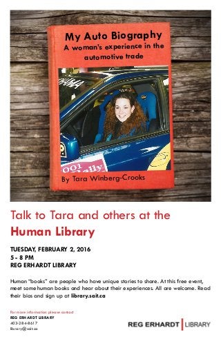 My Auto Biography
A woman’s experience in the
automotive trade
By Tara Winberg-Crooks
Talk to Tara and others at the
Human Library
TUESDAY, FEBRUARY 2, 2016
5 - 8 PM
REG ERHARDT LIBRARY
Human “books” are people who have unique stories to share. At this free event,
meet some human books and hear about their experiences. All are welcome. Read
their bios and sign up at library.sait.ca
For more information please contact
REG ERHARDT LIBRARY
403-284-8617
library@sait.ca
 
