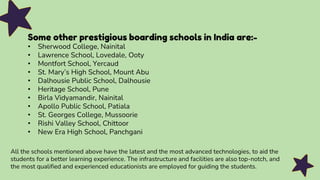 Some other prestigious boarding schools in India are:-
• Sherwood College, Nainital
• Lawrence School, Lovedale, Ooty
• Montfort School, Yercaud
• St. Mary’s High School, Mount Abu
• Dalhousie Public School, Dalhousie
• Heritage School, Pune
• Birla Vidyamandir, Nainital
• Apollo Public School, Patiala
• St. Georges College, Mussoorie
• Rishi Valley School, Chittoor
• New Era High School, Panchgani
All the schools mentioned above have the latest and the most advanced technologies, to aid the
students for a better learning experience. The infrastructure and facilities are also top-notch, and
the most qualified and experienced educationists are employed for guiding the students.
 