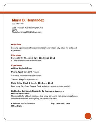 Maria D. Hernandez
909 485-4807
9985 Frankfort Ave Bloomington, Ca
92316
Maria.hernandez098@hotmail.com
Objectives
Seeking a position in office administration where I can fully utilize my skills and
experience
Education
University Of Phoenix | July, 2010-Sept, 2012
 Major in Business Administration
Experience
All Care Medical Group
Phone Agent/ Jan, 2015-Present
Schedule appointments (call center).
Thermo King Corp | Fontana, Ca
Data Entry Clerk | March, 2014-Jan, 2015
Data entry, file, Cover Service Desk and other departments as needed.
Bail hotline Bail bonds-Riverside, Ca Sept, 2010-Jan, 2013
Office Administrator
Responsible for all book keeping, data entry, screening mail, answering phones,
account refunds and making daily deposits to the bank.
Cardinal Church Furniture Aug, 2005-Sept, 2008
Office Clerk
 