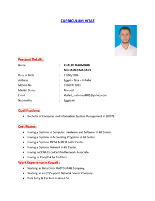 CURRICULUM VITAE
Personal Details:
Name : KHALED MAHMOUD
MOHAMED MADANY
Date of Birth : 21/06/1986
Address : Egypt – Giza – Imbaba
Mobile No. : 01069717203
Marital Status : Married
Email : khaled_mahmoud801@yahoo.com
Nationality : Egyptian
Qualifications:
• Bachelor of Computer and Information System Management in (2007).
Certificates:
• Having a Diploma in Computer Hardware and Software in Kit Center.
• Having a Diploma in Accounting Programs in Kit Center.
• Having a Diploma MCSA & MCSE in Kit Center.
• Having a Diploma Network in Kit Center.
• Having a CCNA Cisco Certified Network Associate.
• Having a CompTiA A+ Certified.
Work Experience inKuwait :
• Working as Data Entry MASTOURAH Company.
• Working as an (IT) Support Network Vivenz Company.
• Data Entry & Car Rent in Asoul Co.
 