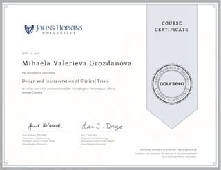 EDUCA
T
ION FOR EVE
R
YONE
CO
U
R
S
E
C E R T I F
I
C
A
TE
COURSE
CERTIFICATE
JUNE 12, 2016
Mihaela Valerieva Grozdanova
Design and Interpretation of Clinical Trials
an online non-credit course authorized by Johns Hopkins University and offered
through Coursera
has successfully completed
Janet Holbook, PhD, MPH
Department of Epidemiology
Bloomberg School of Public Health
Johns Hopkins University
Lea T. Drye, PhD
Department of Epidemiology
Bloomberg School of Public Health
Johns Hopkins University
Verify at coursera.org/verify/TK82HFBNQW3E
Coursera has confirmed the identity of this individual and
their participation in the course.
 