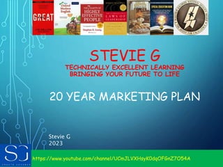 https://www.youtube.com/channel/UCmJLVXHsyK0dqOFGnZ7O54A
STEVIE G
TECHNICALLY EXCELLENT LEARNING
BRINGING YOUR FUTURE TO LIFE
20 YEAR MARKETING PLAN
Stevie G
2023
 