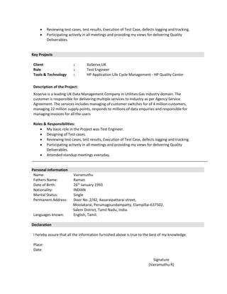  Reviewing test cases, test results, Execution of Test Case, defects logging and tracking.
 Participating actively in all meetings and providing my views for delivering Quality
Deliverables.
Key Projects
Client : XoServe,UK
Role : Test Engineer
Tools & Technology : HP Application Life Cycle Management - HP Quality Center
Description of the Project:
Xoserve is a leading UK Data Management Company in Utilities Gas Industry domain. The
customer is responsible for delivering multiple services to Industry as per Agency Service
Agreement. The services includes managing of customer switches for of 4 million customers,
managing 22 million supply points, responds to millions of data enquiries and responsible for
managing invoices for all the users
Roles & Responsibilities:
 My basic role in the Project was Test Engineer.
 Designing of Test cases.
 Reviewing test cases, test results, Execution of Test Case, defects logging and tracking.
 Participating actively in all meetings and providing my views for delivering Quality
Deliverables.
 Attended standup meetings everyday.
Personal Information
Name: Vairamuthu
Fathers Name: Raman
Date of Birth: 26th
January 1993
Nationality: INDIAN
Marital Status: Single
Permanent Address: Door No: 2/42, Aasaraipattarai street,
Moolakarai, Perumagoundampatty, Elampillai-637502,
Salem District, Tamil Nadu, India.
Languages known: English, Tamil.
Declaration
I hereby assure that all the information furnished above is true to the best of my knowledge.
Place:
Date:
Signature
(Vairamuthu R)
 