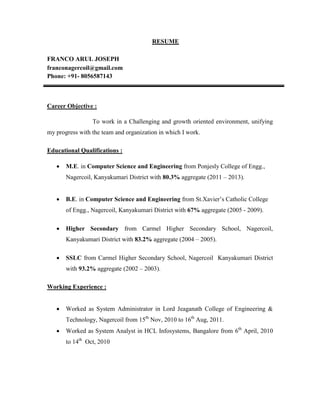 RESUME
FRANCO ARUL JOSEPH
franconagercoil@gmail.com
Phone: +91- 8056587143
Career Objective :
To work in a Challenging and growth oriented environment, unifying
my progress with the team and organization in which I work.
Educational Qualifications :
 M.E. in Computer Science and Engineering from Ponjesly College of Engg.,
Nagercoil, Kanyakumari District with 80.3% aggregate (2011 – 2013).
 B.E. in Computer Science and Engineering from St.Xavier’s Catholic College
of Engg., Nagercoil, Kanyakumari District with 67% aggregate (2005 - 2009).
 Higher Secondary from Carmel Higher Secondary School, Nagercoil,
Kanyakumari District with 83.2% aggregate (2004 – 2005).
 SSLC from Carmel Higher Secondary School, Nagercoil Kanyakumari District
with 93.2% aggregate (2002 – 2003).
Working Experience :
 Worked as System Administrator in Lord Jeaganath College of Engineering &
Technology, Nagercoil from 15th
Nov, 2010 to 16th
Aug, 2011.
 Worked as System Analyst in HCL Infosystems, Bangalore from 6th
April, 2010
to 14th
Oct, 2010
 