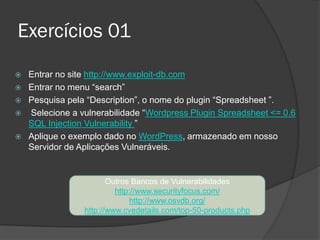 Exercícios 01
 Entrar no site http://www.exploit-db.com
 Entrar no menu “search”
 Pesquisa pela “Description”, o nome do plugin “Spreadsheet ”.
 Selecione a vulnerabilidade “Wordpress Plugin Spreadsheet <= 0.6
SQL Injection Vulnerability ”
 Aplique o exemplo dado no WordPress, armazenado em nosso
Servidor de Aplicações Vulneráveis.
Outros Bancos de Vulnerabilidades
http://www.securityfocus.com/
http://www.osvdb.org/
http://www.cvedetails.com/top-50-products.php
 