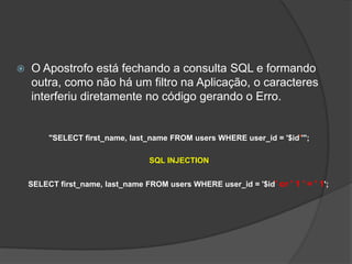  O Apostrofo está fechando a consulta SQL e formando
outra, como não há um filtro na Aplicação, o caracteres
interferiu diretamente no código gerando o Erro.
"SELECT first_name, last_name FROM users WHERE user_id = '$id''";
SQL INJECTION
SELECT first_name, last_name FROM users WHERE user_id = '$id' or ' 1 ' = ' 1';
 