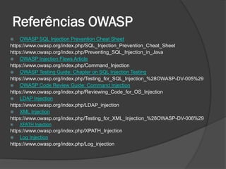 Referências OWASP
 OWASP SQL Injection Prevention Cheat Sheet
https://www.owasp.org/index.php/SQL_Injection_Prevention_Cheat_Sheet
https://www.owasp.org/index.php/Preventing_SQL_Injection_in_Java
 OWASP Injection Flaws Article
https://www.owasp.org/index.php/Command_Injection
 OWASP Testing Guide: Chapter on SQL Injection Testing
https://www.owasp.org/index.php/Testing_for_SQL_Injection_%28OWASP-DV-005%29
 OWASP Code Review Guide: Command Injection
https://www.owasp.org/index.php/Reviewing_Code_for_OS_Injection
 LDAP Injection
https://www.owasp.org/index.php/LDAP_injection
 XML Injection
https://www.owasp.org/index.php/Testing_for_XML_Injection_%28OWASP-DV-008%29
 XPATH Injection
https://www.owasp.org/index.php/XPATH_Injection
 Log Injection
https://www.owasp.org/index.php/Log_injection
 