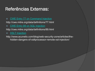 Referências Externas:
 CWE Entry 77 on Command Injection
http://cwe.mitre.org/data/definitions/77.html
 CWE Entry 89 on SQL Injection
http://cwe.mitre.org/data/definitions/89.html
 XSLT Injection
http://www.acunetix.com/blog/web-security-zone/articles/the-
hidden-dangers-of-xsltprocessor-remote-xsl-injection/
 