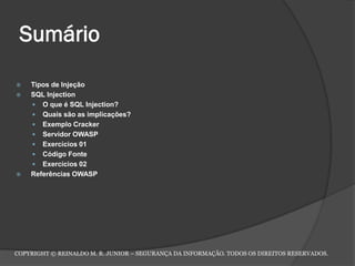 Sumário
 Tipos de Injeção
 SQL Injection
 O que é SQL Injection?
 Quais são as implicações?
 Exemplo Cracker
 Servidor OWASP
 Exercícios 01
 Código Fonte
 Exercícios 02
 Referências OWASP
COPYRIGHT © REINALDO M. R. JUNIOR – SEGURANÇA DA INFORMAÇÃO. TODOS OS DIREITOS RESERVADOS.
 