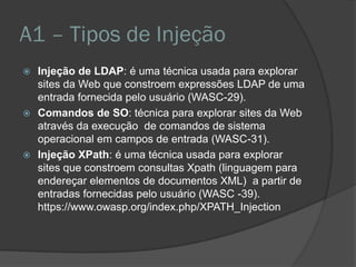 A1 – Tipos de Injeção
 Injeção de LDAP: é uma técnica usada para explorar
sites da Web que constroem expressões LDAP de uma
entrada fornecida pelo usuário (WASC-29).
 Comandos de SO: técnica para explorar sites da Web
através da execução de comandos de sistema
operacional em campos de entrada (WASC-31).
 Injeção XPath: é uma técnica usada para explorar
sites que constroem consultas Xpath (linguagem para
endereçar elementos de documentos XML) a partir de
entradas fornecidas pelo usuário (WASC -39).
https://www.owasp.org/index.php/XPATH_Injection
 
