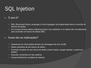 SQL Injetion
 O que é?
 SQL (Structured Query Language) é uma linguagem de programação para a consulta de
bancos de dados.
 Um invasor fornece dados maliciosos para o seu aplicativo e os dados são concatenados
para consultar um banco de dados (BD).
 Quais são as implicações?
 Vazamento de informações através de mensagens de erro do BD.
 Dados extraídos de seu banco de dados .
 Controle completo do seu banco de dados (inserir dados, apagar tabelas, e assim por
diante).
 Executar comandos em seu sistema.
 Comprometimento completo do sistema.
 