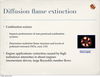Diffusion ﬂame extinction
✤ Combustion science
• Impacts performance of non-premixed combustion
systems
• Determines turbulent ﬂame structure and levels of
pollutant emission (NOx, soot, CO)
✤ Engine applications: extinction caused by high
turbulence intensities in diesel engines
(momentum driven, large Reynolds number ﬂows
Diesel engine
Friday, April 30, 2010
 