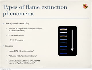 Types of ﬂame extinction
phenomena
✤ Aerodynamic quenching
• Blowout at large stretch rates (also known
as kinetic extinction)
• Extinction criterion
✤ Sources
• Linan, 1974, “Acta Astronautica”
• Williams, 1975, “Combustion theory”
• Carrier, Fendell & Marble, 1975, “SIAM
Journal of Applied Mathematics”
Friday, April 30, 2010
 