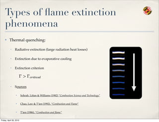 Types of ﬂame extinction
phenomena
✤ Thermal quenching:
• Radiative extinction (large radiation heat losses)
• Extinction due to evaporative cooling
• Extinction criterion
• Sources
✦ Sohrab, Liñan & Williams (1982) “Combustion Science and Technology”
✦ Chao, Law & T’ien (1992), “Combustion and Flame”
✦ T’ien (1986), “Combustion and ﬂame”
Friday, April 30, 2010
 