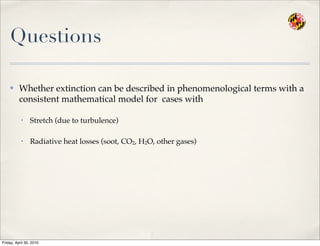 Questions
✤ Whether extinction can be described in phenomenological terms with a
consistent mathematical model for cases with
• Stretch (due to turbulence)
• Radiative heat losses (soot, CO2, H2O, other gases)
Friday, April 30, 2010
 