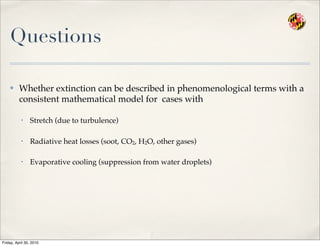Questions
✤ Whether extinction can be described in phenomenological terms with a
consistent mathematical model for cases with
• Stretch (due to turbulence)
• Radiative heat losses (soot, CO2, H2O, other gases)
• Evaporative cooling (suppression from water droplets)
Friday, April 30, 2010
 