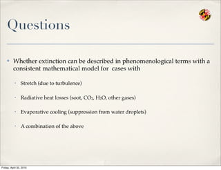 Questions
✤ Whether extinction can be described in phenomenological terms with a
consistent mathematical model for cases with
• Stretch (due to turbulence)
• Radiative heat losses (soot, CO2, H2O, other gases)
• Evaporative cooling (suppression from water droplets)
• A combination of the above
Friday, April 30, 2010
 
