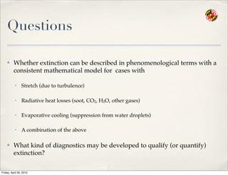 Questions
✤ Whether extinction can be described in phenomenological terms with a
consistent mathematical model for cases with
• Stretch (due to turbulence)
• Radiative heat losses (soot, CO2, H2O, other gases)
• Evaporative cooling (suppression from water droplets)
• A combination of the above
✤ What kind of diagnostics may be developed to qualify (or quantify)
extinction?
Friday, April 30, 2010
 
