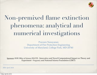 30th April 2010
Non-premixed ﬂame extinction
phenomena: analytical and
numerical investigations
Praveen Narayanan
Department of Fire Protection Engineering
University of Maryland, College Park, MD-20740
Sponsors: DOE Ofﬁce of Science (INCITE - Innovative and Novel Computational Impact on Theory and
Experiment - Program); and National Science Foundation (CBET)
Friday, April 30, 2010
 