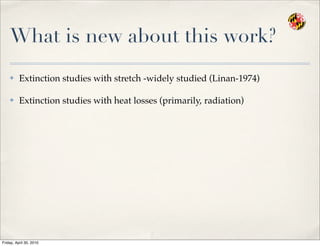 What is new about this work?
✤ Extinction studies with stretch -widely studied (Linan-1974)
✤ Extinction studies with heat losses (primarily, radiation)
Friday, April 30, 2010
 