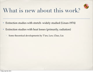 What is new about this work?
✤ Extinction studies with stretch -widely studied (Linan-1974)
✤ Extinction studies with heat losses (primarily, radiation)
• Some theoretical developments by T’ien, Law, Chao, Liu
Friday, April 30, 2010
 