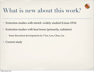 What is new about this work?
✤ Extinction studies with stretch -widely studied (Linan-1974)
✤ Extinction studies with heat losses (primarily, radiation)
• Some theoretical developments by T’ien, Law, Chao, Liu
✤ Current study
Friday, April 30, 2010
 