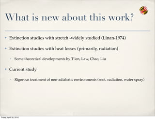 What is new about this work?
✤ Extinction studies with stretch -widely studied (Linan-1974)
✤ Extinction studies with heat losses (primarily, radiation)
• Some theoretical developments by T’ien, Law, Chao, Liu
✤ Current study
• Rigorous treatment of non-adiabatic environments (soot, radiation, water spray)
Friday, April 30, 2010
 