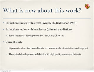 What is new about this work?
✤ Extinction studies with stretch -widely studied (Linan-1974)
✤ Extinction studies with heat losses (primarily, radiation)
• Some theoretical developments by T’ien, Law, Chao, Liu
✤ Current study
• Rigorous treatment of non-adiabatic environments (soot, radiation, water spray)
• Theoretical developments validated with high quality numerical datasets
Friday, April 30, 2010
 