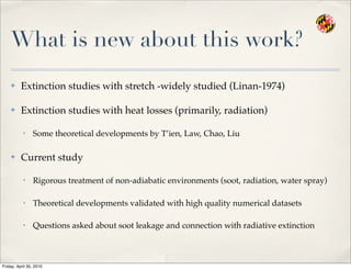 What is new about this work?
✤ Extinction studies with stretch -widely studied (Linan-1974)
✤ Extinction studies with heat losses (primarily, radiation)
• Some theoretical developments by T’ien, Law, Chao, Liu
✤ Current study
• Rigorous treatment of non-adiabatic environments (soot, radiation, water spray)
• Theoretical developments validated with high quality numerical datasets
• Questions asked about soot leakage and connection with radiative extinction
Friday, April 30, 2010
 