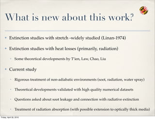 What is new about this work?
✤ Extinction studies with stretch -widely studied (Linan-1974)
✤ Extinction studies with heat losses (primarily, radiation)
• Some theoretical developments by T’ien, Law, Chao, Liu
✤ Current study
• Rigorous treatment of non-adiabatic environments (soot, radiation, water spray)
• Theoretical developments validated with high quality numerical datasets
• Questions asked about soot leakage and connection with radiative extinction
• Treatment of radiation absorption (with possible extension to optically thick media)
Friday, April 30, 2010
 