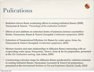 Pulications
✤ Radiation driven ﬂame weakening effects in sooting turbulent ﬂames (2008),
Narayanan & Trouvé, ”Proceedings of the combustion institute”
✤ Effects of soot addition on extinction limits of luminous laminar counterﬂow
ﬂames, Narayanan, Baum & Trouvé (Accepted, Combustion symposium, 2010)
✤ Extinction of Nonpremixed Ethylene-Air ﬂames by water spray, Arias, Im,
Narayanan & Trouvé (Accepted, Combustion symposium, 2010)
✤ Mixture fraction and state relationships in diffusion ﬂames interacting with an
evaporating water spray, Narayanan, Trouvé, Arias & Im (in preparation, presented
at the US Combustion meeting, Ann Arbor, 2009)
✤ Constructing extinction maps for diffusion ﬂames predicated by radiation emission
in sooting turbulent ﬂames, Narayanan, Lecoustre & Trouvé (in preparation,
presented at the International Seminar on Fire and Explosions Hazards, Leeds, 2010)
Friday, April 30, 2010
 