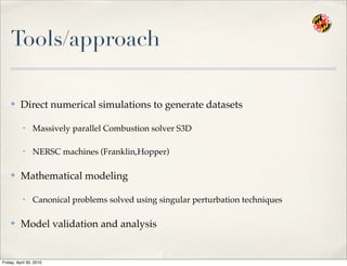 Tools/approach
✤ Direct numerical simulations to generate datasets
• Massively parallel Combustion solver S3D
• NERSC machines (Franklin,Hopper)
✤ Mathematical modeling
• Canonical problems solved using singular perturbation techniques
✤ Model validation and analysis
Friday, April 30, 2010
 
