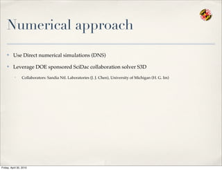 Numerical approach
✤ Use Direct numerical simulations (DNS)
✤ Leverage DOE sponsored SciDac collaboration solver S3D
• Collaborators: Sandia Ntl. Laboratories (J. J. Chen), University of Michigan (H. G. Im)
Friday, April 30, 2010
 